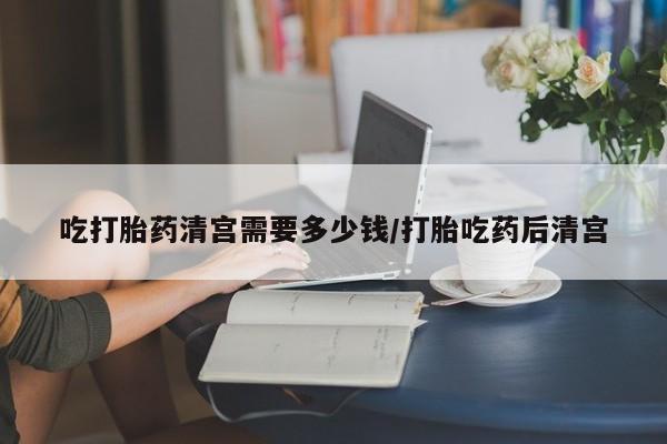 打胎药使用吃打胎药清宫需要多少钱/打胎吃药后清宫