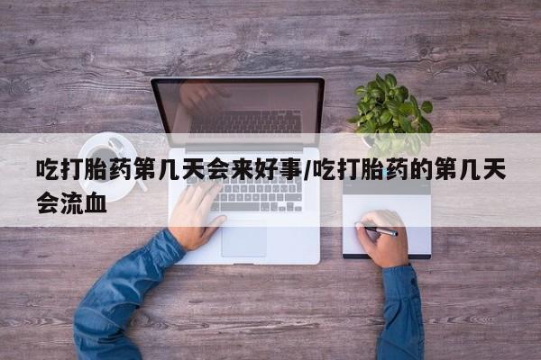 打胎药使用吃打胎药第几天会来好事/吃打胎药的第几天会流血