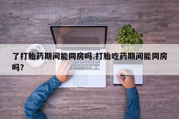 打胎药使用了打胎药期间能同房吗.打胎吃药期间能同房吗？