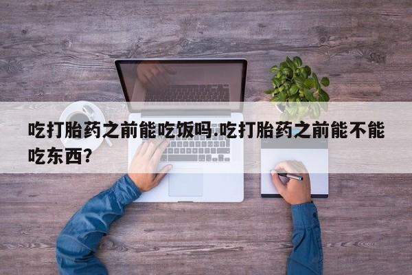 打胎药使用吃打胎药之前能吃饭吗.吃打胎药之前能不能吃东西？