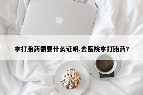 打胎药使用拿打胎药需要什么证明.去医院拿打胎药？