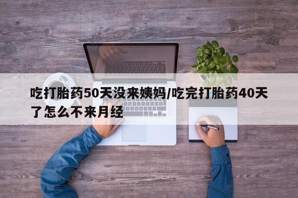 打胎药使用吃打胎药50天没来姨妈/吃完打胎药40天了怎么不来月经