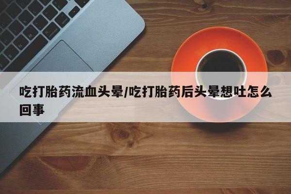 打胎药使用吃打胎药流血头晕/吃打胎药后头晕想吐怎么回事