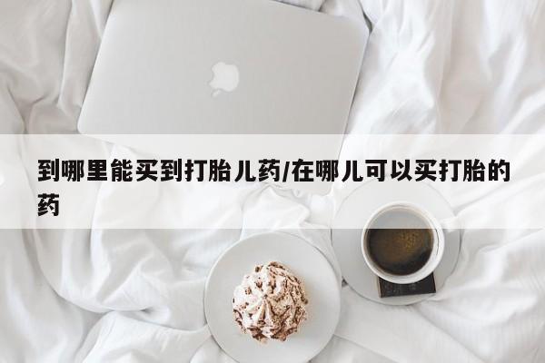 打胎药使用到哪里能买到打胎儿药/在哪儿可以买打胎的药