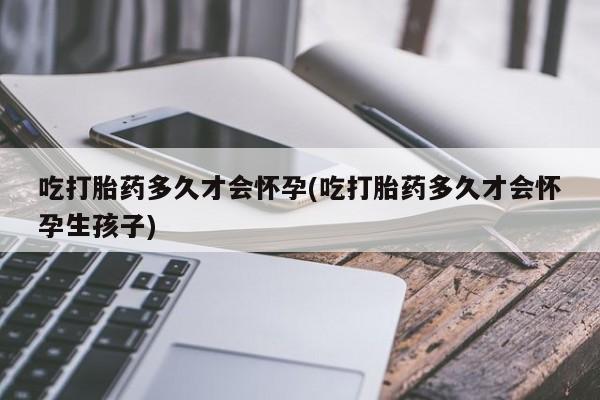 打胎药使用吃打胎药多久才会怀孕(吃打胎药多久才会怀孕生孩子)