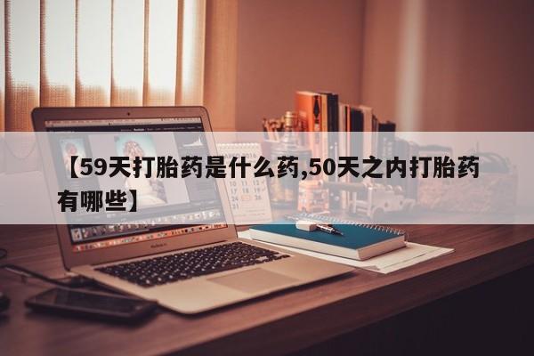 打胎药使用【59天打胎药是什么药,50天之内打胎药有哪些】