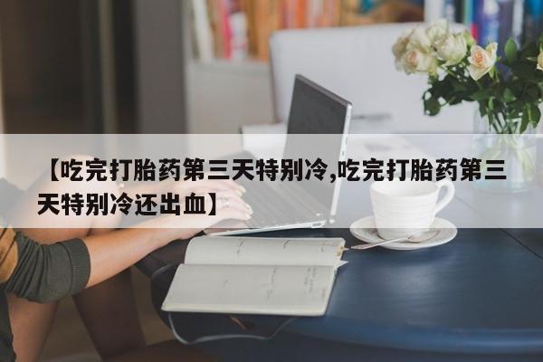 打胎药使用【吃完打胎药第三天特别冷,吃完打胎药第三天特别冷还出血】