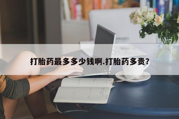 打胎药使用打胎药最多多少钱啊.打胎药多贵？