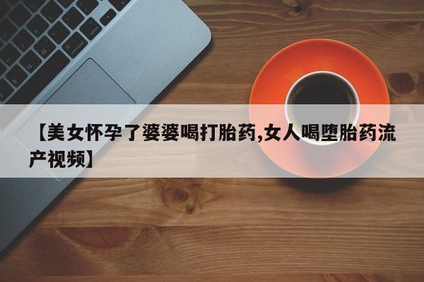 打胎药使用【美女怀孕了婆婆喝打胎药,女人喝堕胎药流产视频】