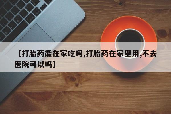 打胎药使用【打胎药能在家吃吗,打胎药在家里用,不去医院可以吗】