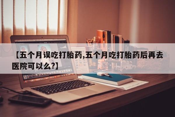 打胎药使用【五个月误吃打胎药,五个月吃打胎药后再去医院可以么?】