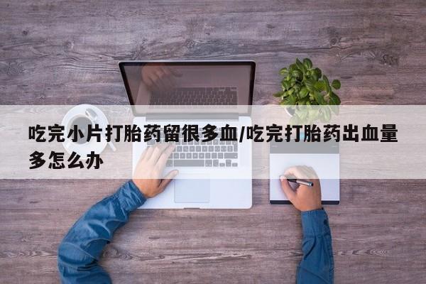打胎药使用吃完小片打胎药留很多血/吃完打胎药出血量多怎么办