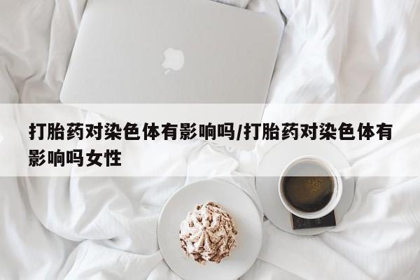 打胎药使用打胎药对染色体有影响吗/打胎药对染色体有影响吗女性