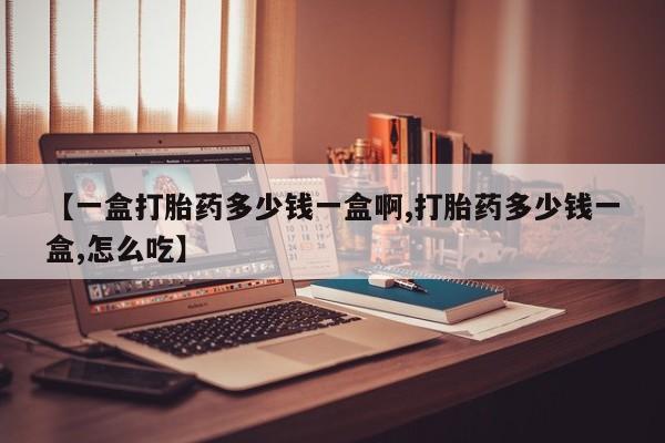 打胎药使用【一盒打胎药多少钱一盒啊,打胎药多少钱一盒,怎么吃】