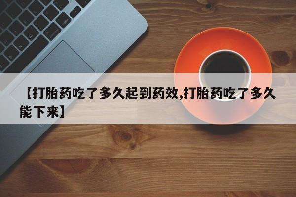 打胎药使用【打胎药吃了多久起到药效,打胎药吃了多久能下来】
