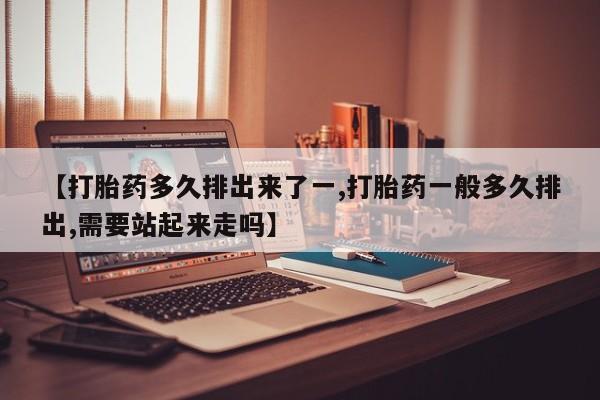 打胎药使用【打胎药多久排出来了一,打胎药一般多久排出,需要站起来走吗】