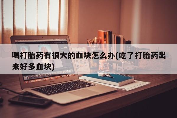 打胎药使用喝打胎药有很大的血块怎么办(吃了打胎药出来好多血块)