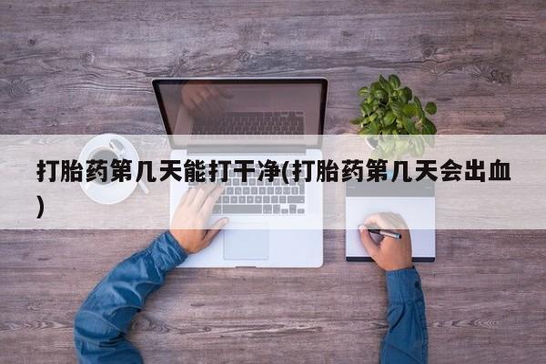 打胎药使用打胎药第几天能打干净(打胎药第几天会出血)