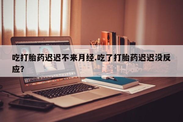 打胎药使用吃打胎药迟迟不来月经.吃了打胎药迟迟没反应？