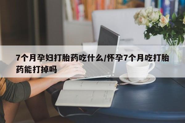 打胎药使用7个月孕妇打胎药吃什么/怀孕7个月吃打胎药能打掉吗