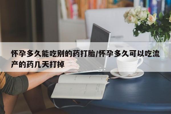 打胎药使用怀孕多久能吃别的药打胎/怀孕多久可以吃流产的药几天打掉