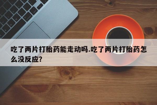 打胎药使用吃了两片打胎药能走动吗.吃了两片打胎药怎么没反应？