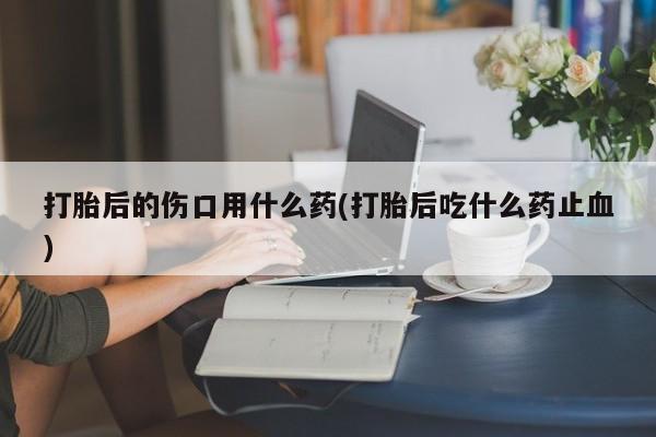 打胎药使用打胎后的伤口用什么药(打胎后吃什么药止血)