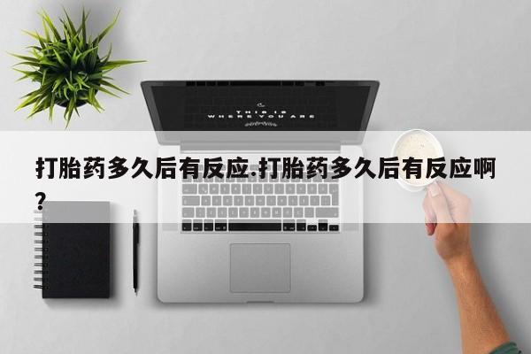 打胎药使用打胎药多久后有反应.打胎药多久后有反应啊？