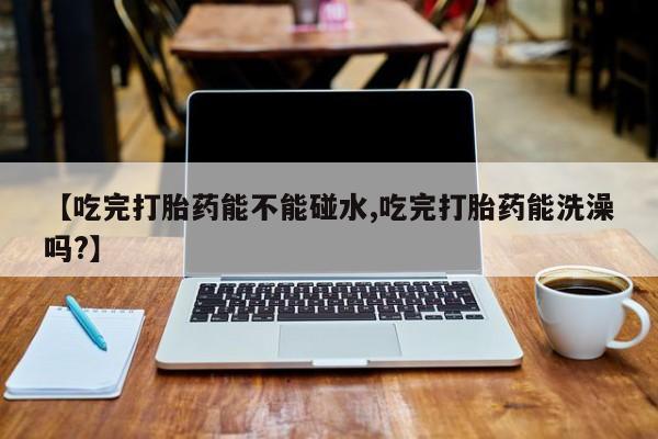 打胎药使用【吃完打胎药能不能碰水,吃完打胎药能洗澡吗?】