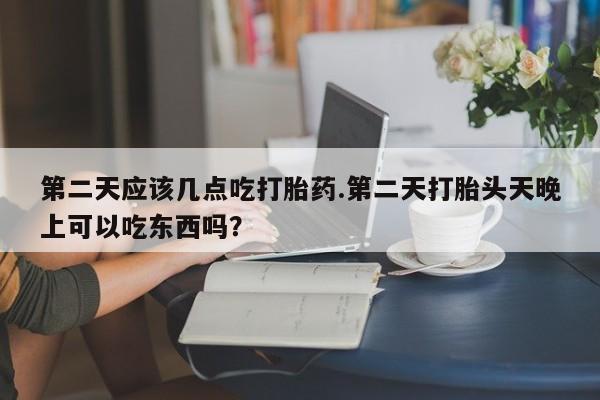 打胎药使用第二天应该几点吃打胎药.第二天打胎头天晚上可以吃东西吗？