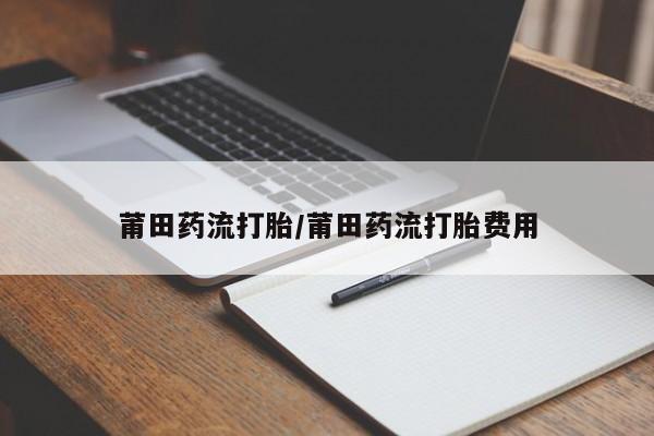 打胎药使用莆田药流打胎/莆田药流打胎费用