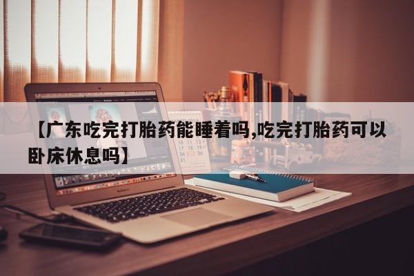 打胎药使用【广东吃完打胎药能睡着吗,吃完打胎药可以卧床休息吗】