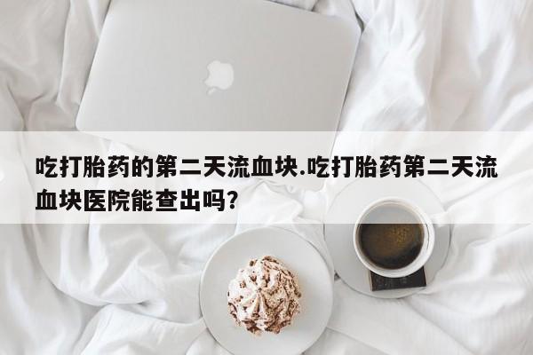 打胎药使用吃打胎药的第二天流血块.吃打胎药第二天流血块医院能查出吗？