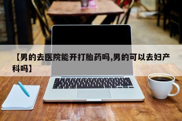 打胎药使用【男的去医院能开打胎药吗,男的可以去妇产科吗】