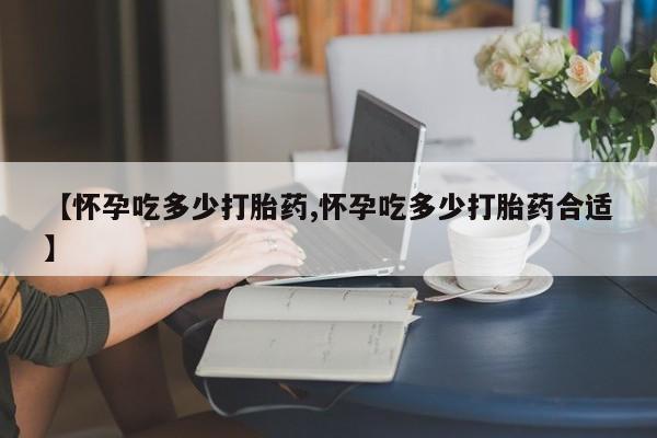 打胎药使用【怀孕吃多少打胎药,怀孕吃多少打胎药合适】
