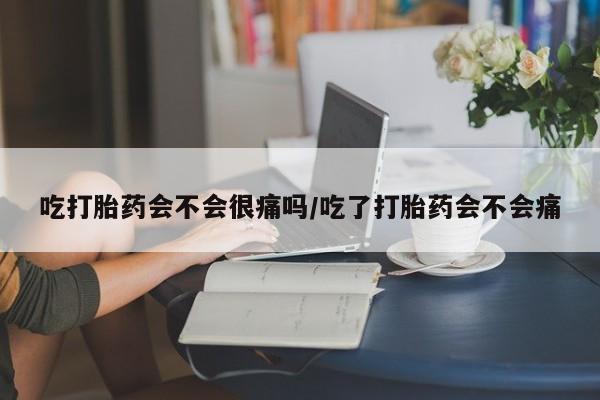 打胎药使用吃打胎药会不会很痛吗/吃了打胎药会不会痛
