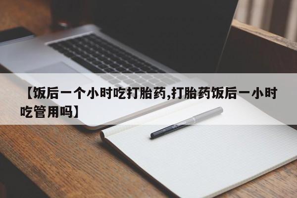 打胎药使用【饭后一个小时吃打胎药,打胎药饭后一小时吃管用吗】