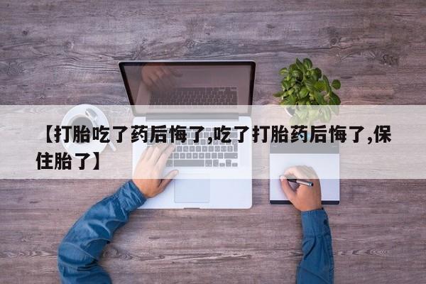 打胎药使用【打胎吃了药后悔了,吃了打胎药后悔了,保住胎了】