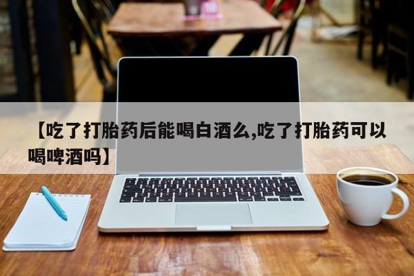 打胎药使用【吃了打胎药后能喝白酒么,吃了打胎药可以喝啤酒吗】