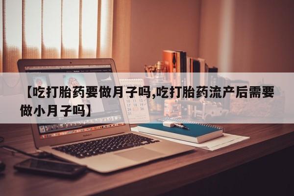 打胎药使用【吃打胎药要做月子吗,吃打胎药流产后需要做小月子吗】