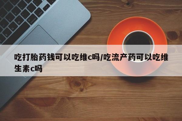 打胎药使用吃打胎药钱可以吃维c吗/吃流产药可以吃维生素c吗