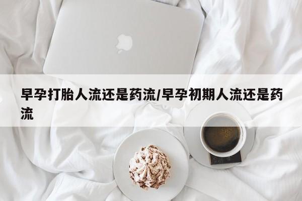 打胎药使用早孕打胎人流还是药流/早孕初期人流还是药流