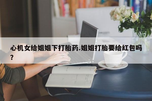 打胎药使用心机女给姐姐下打胎药.姐姐打胎要给红包吗？