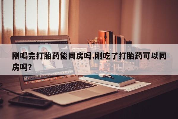 打胎药使用刚喝完打胎药能同房吗.刚吃了打胎药可以同房吗？