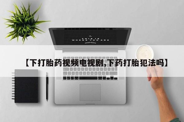 打胎药使用【下打胎药视频电视剧,下药打胎犯法吗】