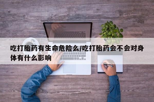 打胎药使用吃打胎药有生命危险么/吃打胎药会不会对身体有什么影响