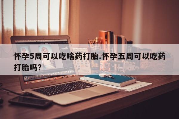 打胎药使用怀孕5周可以吃啥药打胎.怀孕五周可以吃药打胎吗？