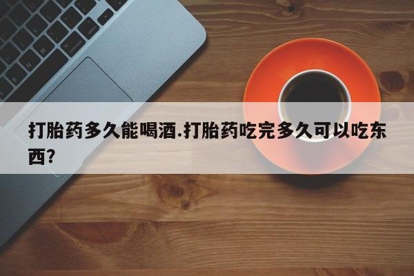 打胎药使用打胎药多久能喝酒.打胎药吃完多久可以吃东西？