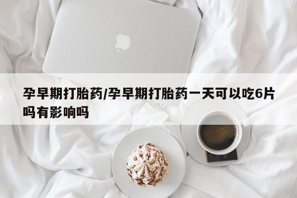 打胎药使用孕早期打胎药/孕早期打胎药一天可以吃6片吗有影响吗