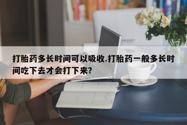 打胎药使用打胎药多长时间可以吸收.打胎药一般多长时间吃下去才会打下来？